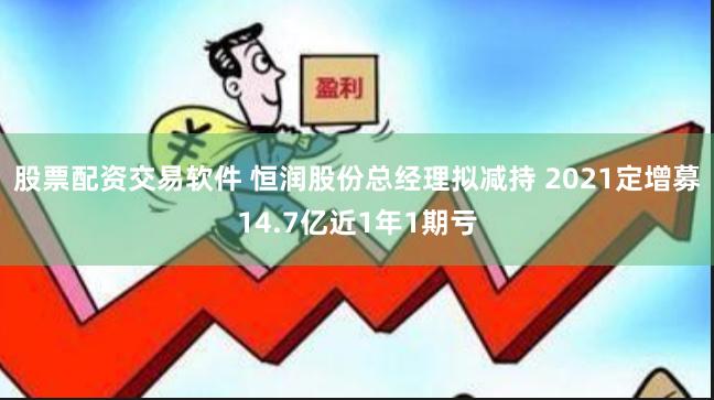 股票配资交易软件 恒润股份总经理拟减持 2021定增募14.7亿近1年1期亏