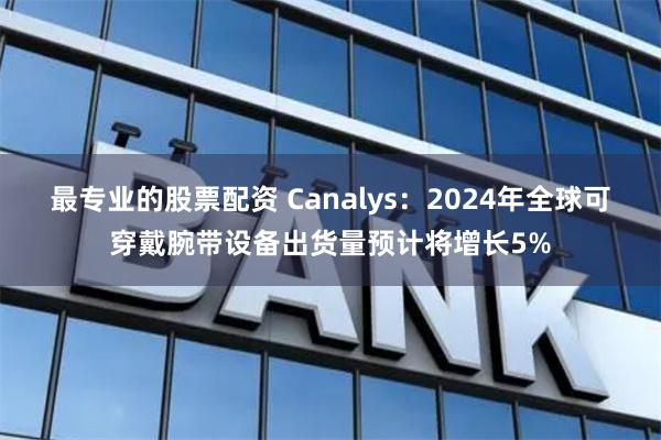 最专业的股票配资 Canalys：2024年全球可穿戴腕带设备出货量预计将增长5%