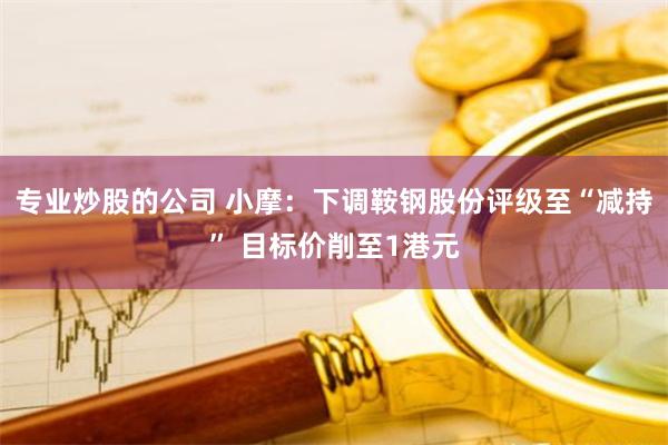 专业炒股的公司 小摩：下调鞍钢股份评级至“减持” 目标价削至1港元