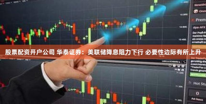 股票配资开户公司 华泰证券：美联储降息阻力下行 必要性边际有所上升