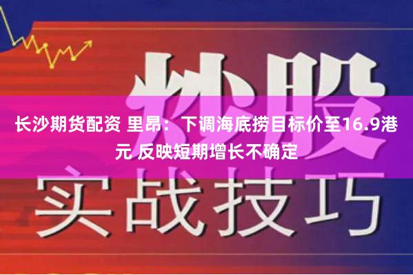 长沙期货配资 里昂：下调海底捞目标价至16.9港元 反映短期增长不确定