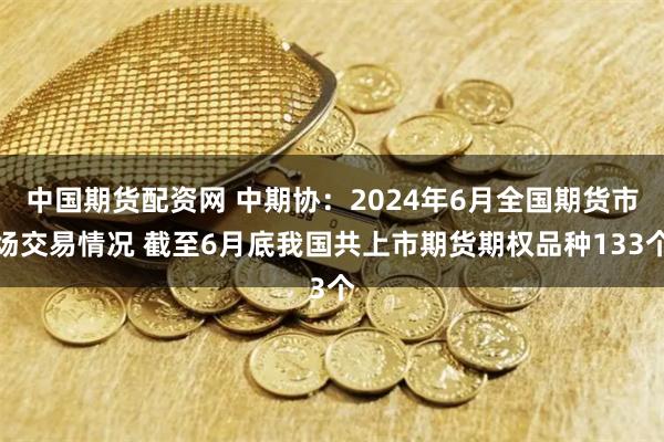 中国期货配资网 中期协：2024年6月全国期货市场交易情况 截至6月底我国共上市期货期权品种133个