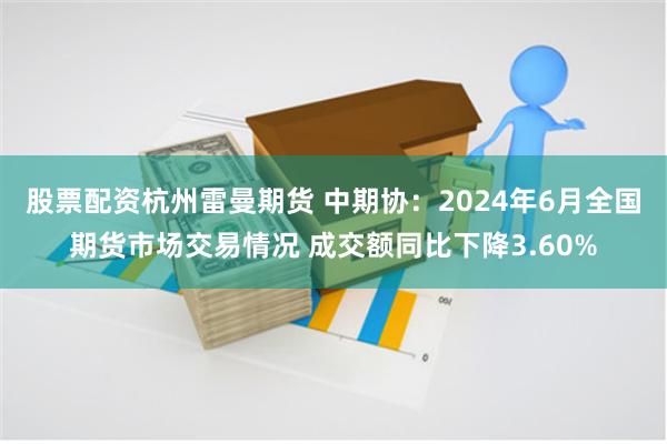 股票配资杭州雷曼期货 中期协：2024年6月全国期货市场交易情况 成交额同比下降3.60%