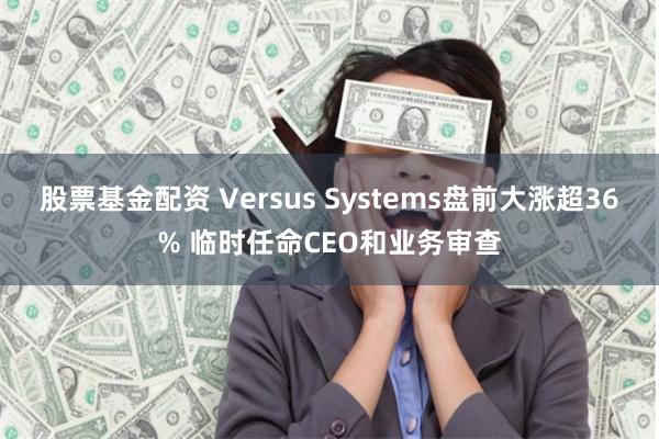 股票基金配资 Versus Systems盘前大涨超36% 临时任命CEO和业务审查