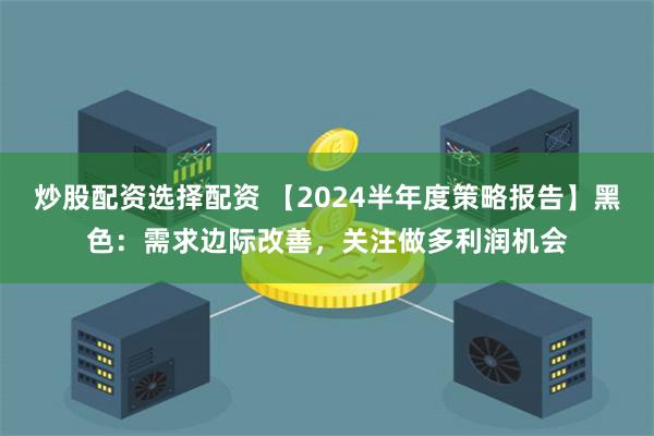 炒股配资选择配资 【2024半年度策略报告】黑色：需求边际改善，关注做多利润机会