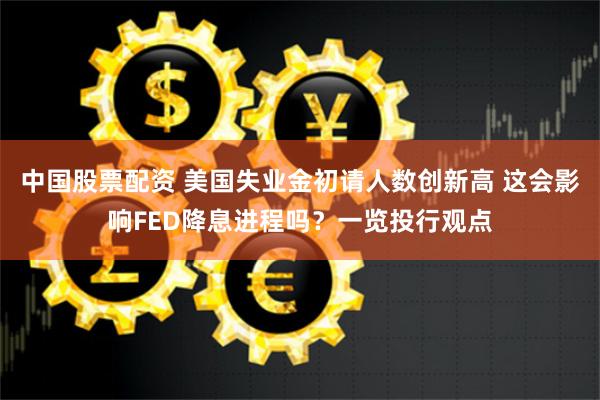 中国股票配资 美国失业金初请人数创新高 这会影响FED降息进程吗？一览投行观点