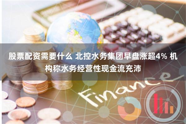 股票配资需要什么 北控水务集团早盘涨超4% 机构称水务经营性现金流充沛