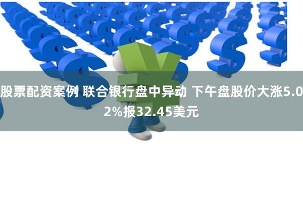 股票配资案例 联合银行盘中异动 下午盘股价大涨5.02%报32.45美元