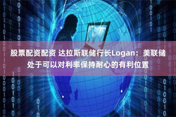 股票配资配资 达拉斯联储行长Logan：美联储处于可以对利率保持耐心的有利位置