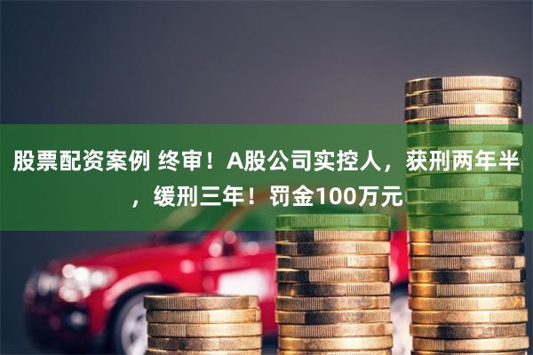 股票配资案例 终审！A股公司实控人，获刑两年半，缓刑三年！罚金100万元