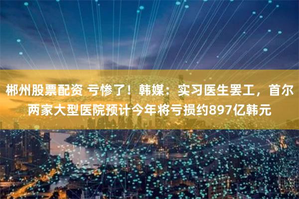 郴州股票配资 亏惨了！韩媒：实习医生罢工，首尔两家大型医院预计今年将亏损约897亿韩元