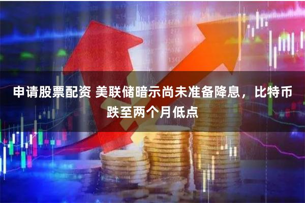 申请股票配资 美联储暗示尚未准备降息，比特币跌至两个月低点