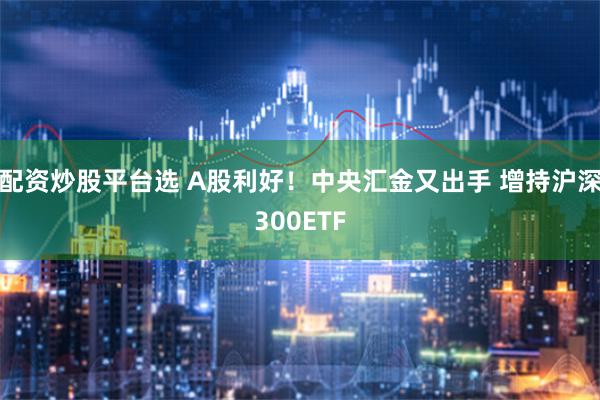 配资炒股平台选 A股利好！中央汇金又出手 增持沪深300ETF