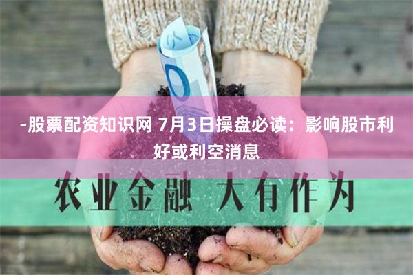 -股票配资知识网 7月3日操盘必读：影响股市利好或利空消息