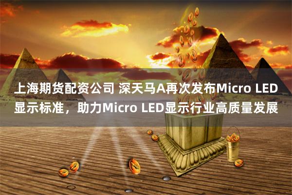 上海期货配资公司 深天马A再次发布Micro LED显示标准，助力Micro LED显示行业高质量发展