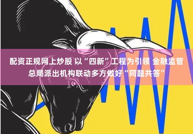 配资正规网上炒股 以“四新”工程为引领 金融监管总局派出机构联动多方做好“同题共答”