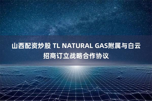 山西配资炒股 TL NATURAL GAS附属与白云招商订立战略合作协议