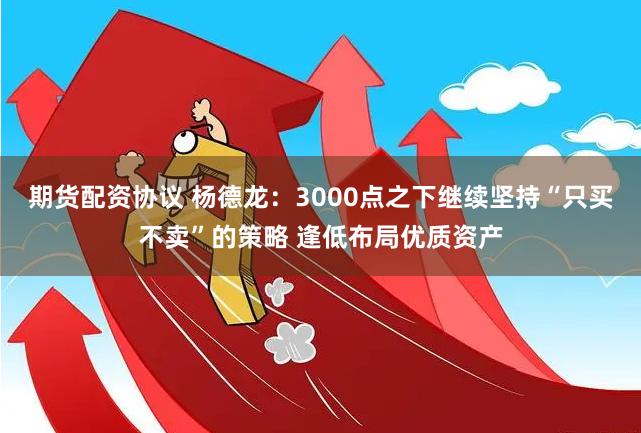 期货配资协议 杨德龙：3000点之下继续坚持“只买不卖”的策略 逢低布局优质资产