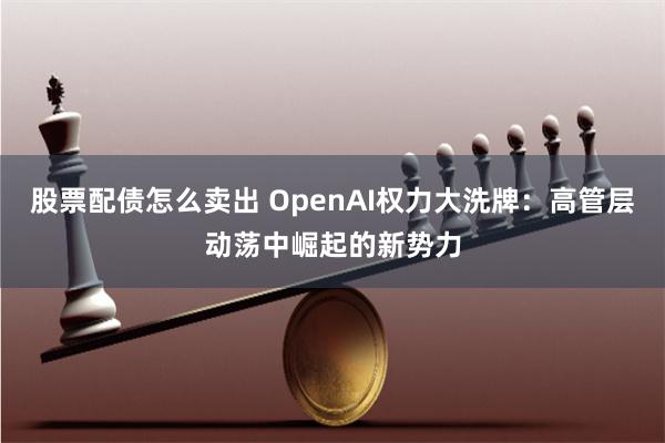 股票配债怎么卖出 OpenAI权力大洗牌：高管层动荡中崛起的新势力