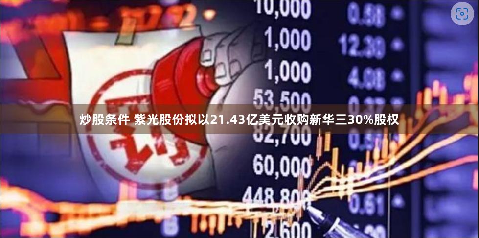 炒股条件 紫光股份拟以21.43亿美元收购新华三30%股权