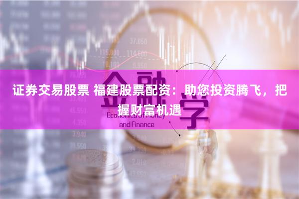 证券交易股票 福建股票配资：助您投资腾飞，把握财富机遇