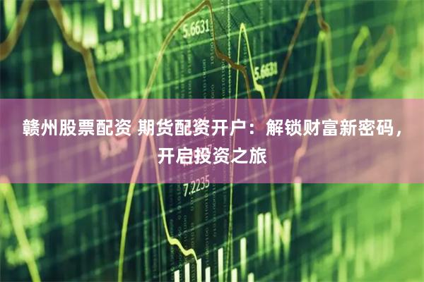 赣州股票配资 期货配资开户：解锁财富新密码，开启投资之旅