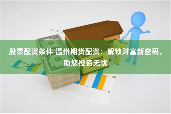股票配资条件 温州期货配资：解锁财富新密码，助您投资无忧