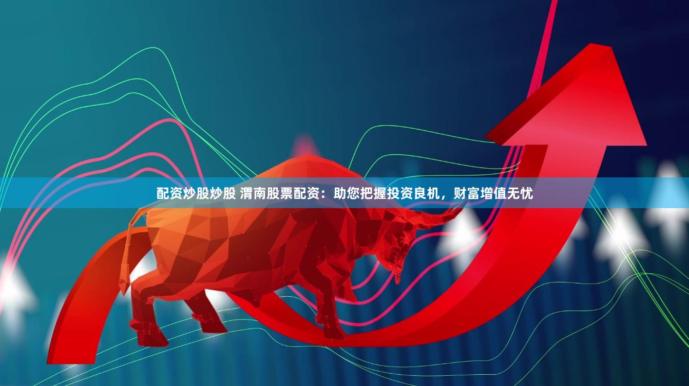 配资炒股炒股 渭南股票配资：助您把握投资良机，财富增值无忧