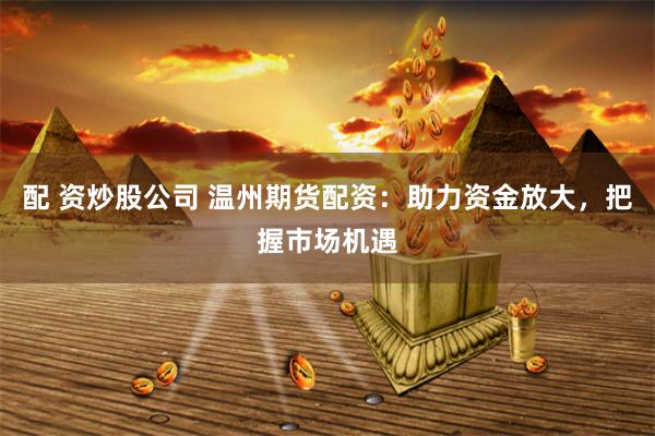 配 资炒股公司 温州期货配资：助力资金放大，把握市场机遇