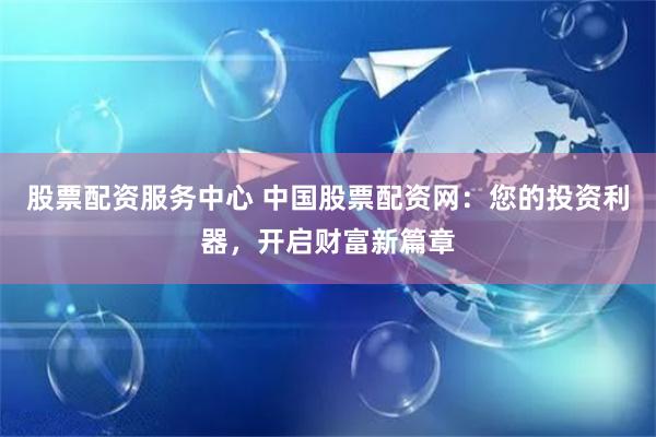 股票配资服务中心 中国股票配资网：您的投资利器，开启财富新篇章
