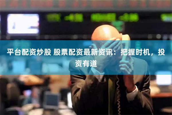 平台配资炒股 股票配资最新资讯：把握时机，投资有道