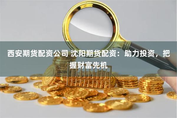 西安期货配资公司 沈阳期货配资：助力投资，把握财富先机
