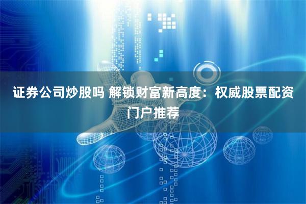 证券公司炒股吗 解锁财富新高度：权威股票配资门户推荐
