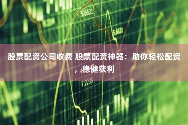 股票配资公司收费 股票配资神器：助你轻松配资，稳健获利