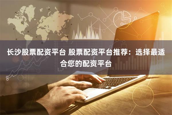 长沙股票配资平台 股票配资平台推荐：选择最适合您的配资平台