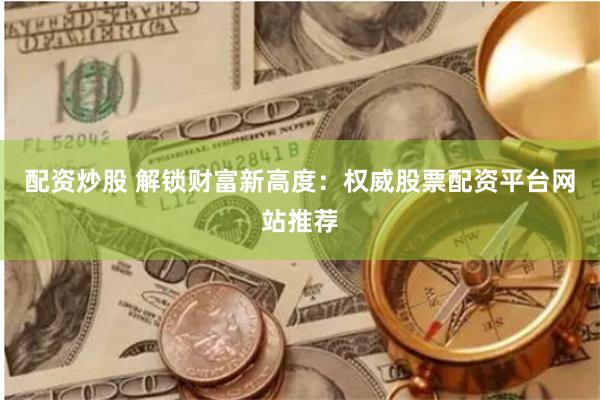 配资炒股 解锁财富新高度：权威股票配资平台网站推荐