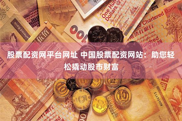 股票配资网平台网址 中国股票配资网站：助您轻松撬动股市财富