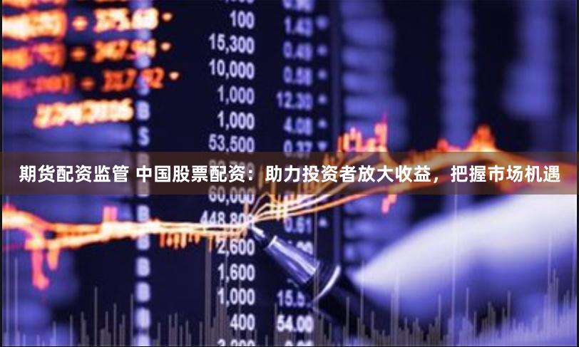 期货配资监管 中国股票配资：助力投资者放大收益，把握市场机遇
