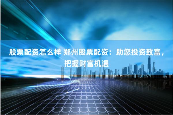 股票配资怎么样 郑州股票配资：助您投资致富，把握财富机遇
