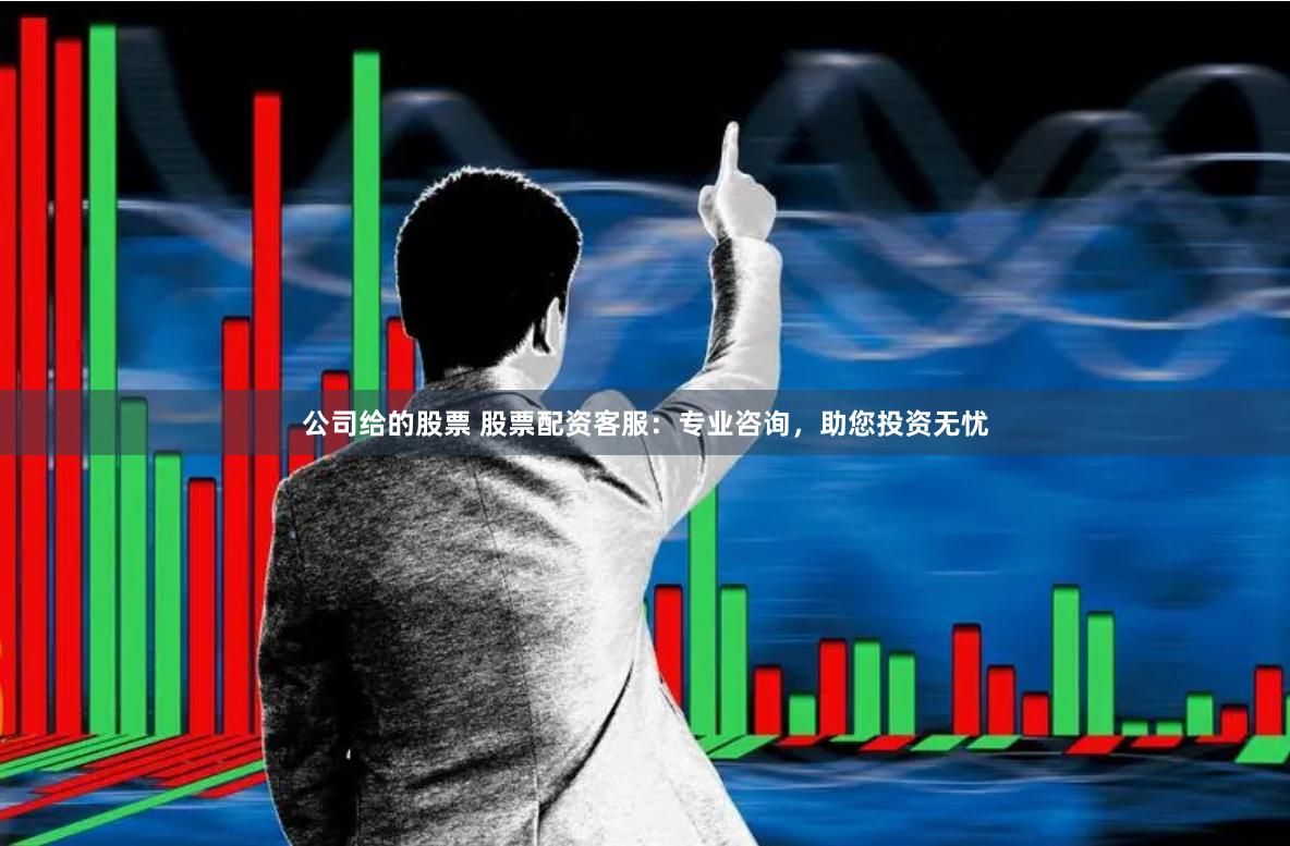 公司给的股票 股票配资客服：专业咨询，助您投资无忧