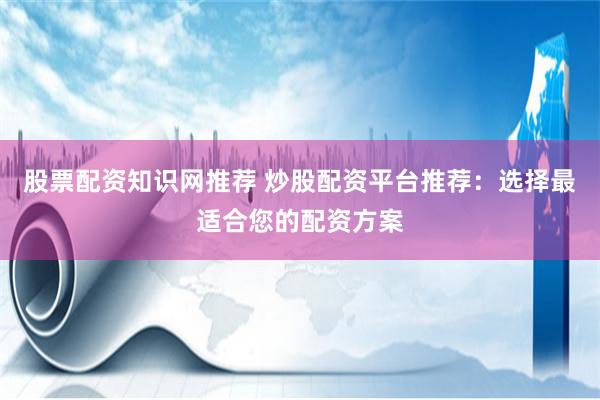 股票配资知识网推荐 炒股配资平台推荐：选择最适合您的配资方案